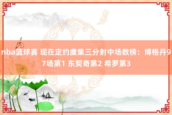 nba篮球赛 现在定约麇集三分射中场数榜：博格丹97场第1 东契奇第2 希罗第3