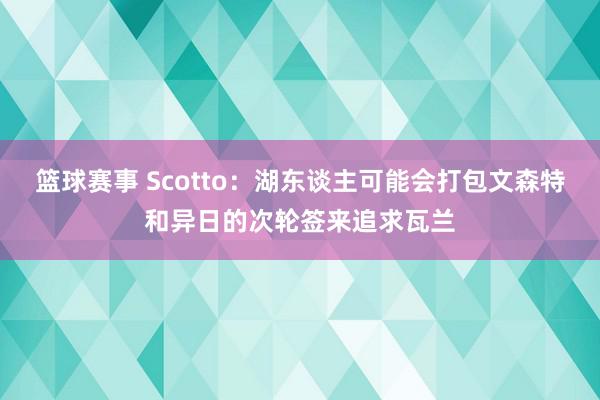 篮球赛事 Scotto：湖东谈主可能会打包文森特和异日的次轮签来追求瓦兰