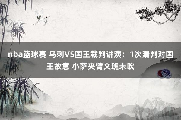 nba篮球赛 马刺VS国王裁判讲演：1次漏判对国王故意 小萨夹臂文班未吹