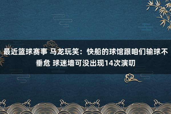 最近篮球赛事 马龙玩笑：快船的球馆跟咱们输球不垂危 球迷墙可没出现14次演叨