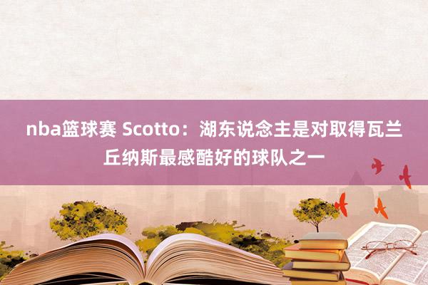 nba篮球赛 Scotto：湖东说念主是对取得瓦兰丘纳斯最感酷好的球队之一