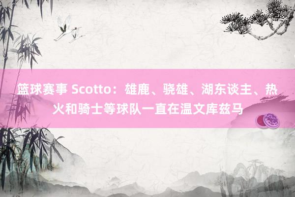 篮球赛事 Scotto：雄鹿、骁雄、湖东谈主、热火和骑士等球队一直在温文库兹马