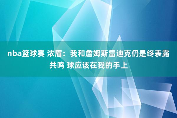 nba篮球赛 浓眉：我和詹姆斯雷迪克仍是终表露共鸣 球应该在我的手上