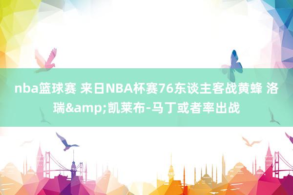 nba篮球赛 来日NBA杯赛76东谈主客战黄蜂 洛瑞&凯莱布-马丁或者率出战