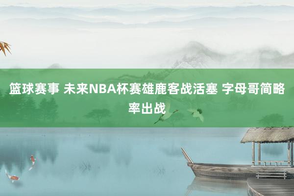 篮球赛事 未来NBA杯赛雄鹿客战活塞 字母哥简略率出战