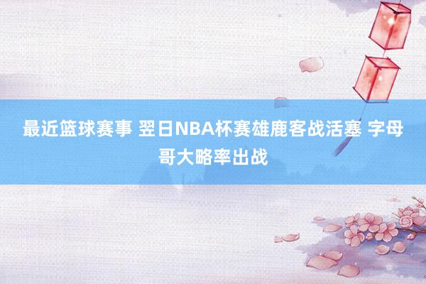 最近篮球赛事 翌日NBA杯赛雄鹿客战活塞 字母哥大略率出战