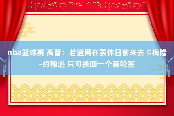 nba篮球赛 高管：若篮网在罢休日前来去卡梅隆-约翰逊 只可换回一个首轮签