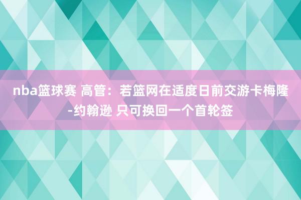 nba篮球赛 高管：若篮网在适度日前交游卡梅隆-约翰逊 只可换回一个首轮签