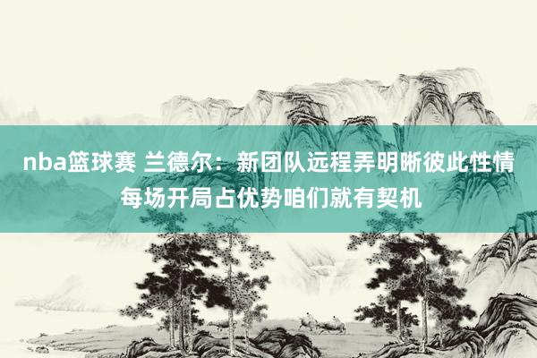 nba篮球赛 兰德尔：新团队远程弄明晰彼此性情 每场开局占优势咱们就有契机