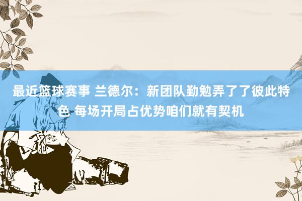 最近篮球赛事 兰德尔：新团队勤勉弄了了彼此特色 每场开局占优势咱们就有契机