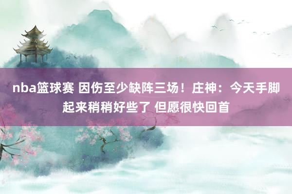 nba篮球赛 因伤至少缺阵三场！庄神：今天手脚起来稍稍好些了 但愿很快回首